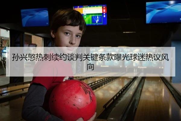 孙兴慜热刺续约谈判关键条款曝光球迷热议风向